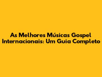 As Melhores Músicas Gospel Internacionais: Um Guia Completo