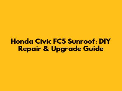 Honda Civic FC5 Sunroof: DIY Repair & Upgrade Guide