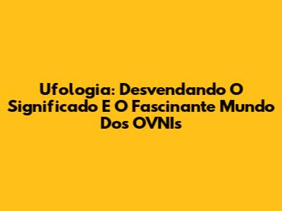 Ufologia: Desvendando O Significado E O Fascinante Mundo Dos OVNIs